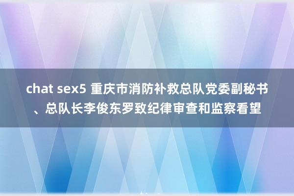 chat sex5 重庆市消防补救总队党委副秘书、总队长李俊东罗致纪律审查和监察看望