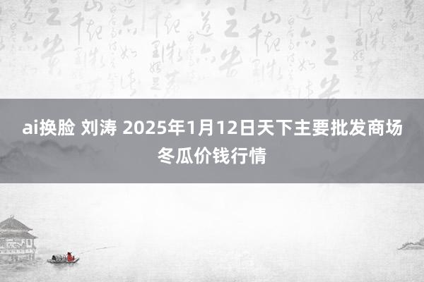 ai换脸 刘涛 2025年1月12日天下主要批发商场冬瓜价钱行情