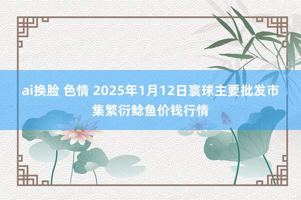 ai换脸 色情 2025年1月12日寰球主要批发市集繁衍鲶鱼价钱行情