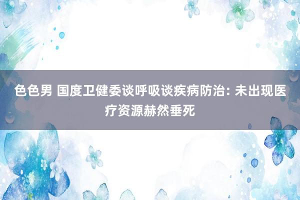 色色男 国度卫健委谈呼吸谈疾病防治: 未出现医疗资源赫然垂死