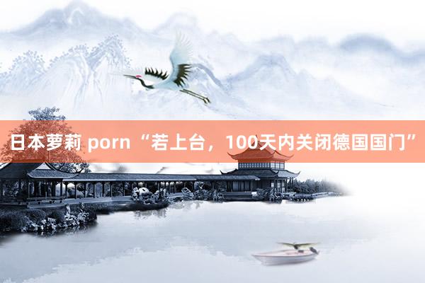 日本萝莉 porn “若上台，100天内关闭德国国门”