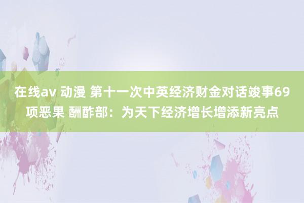 在线av 动漫 第十一次中英经济财金对话竣事69项恶果 酬酢部：为天下经济增长增添新亮点