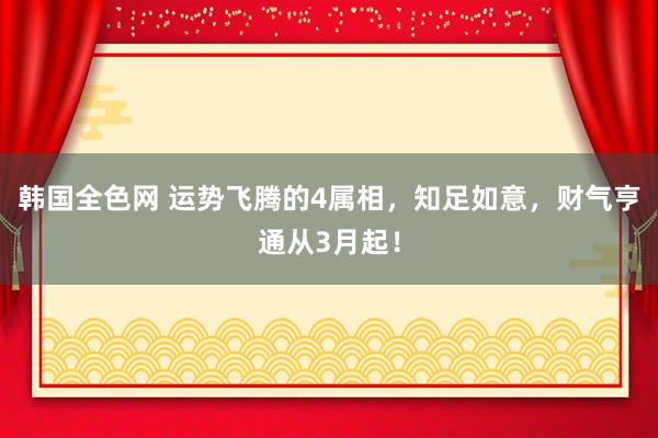 韩国全色网 运势飞腾的4属相，知足如意，财气亨通从3月起！