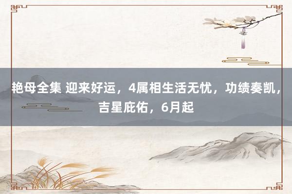 艳母全集 迎来好运，4属相生活无忧，功绩奏凯，吉星庇佑，6月起