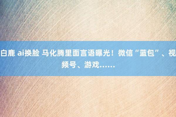 白鹿 ai换脸 马化腾里面言语曝光！微信“蓝包”、视频号、游戏......