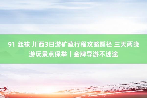 91 丝袜 川西3日游矿藏行程攻略蹊径 三天两晚游玩景点保举｜金牌导游不迷途