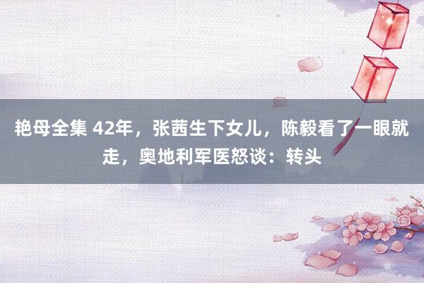 艳母全集 42年，张茜生下女儿，陈毅看了一眼就走，奥地利军医怒谈：转头