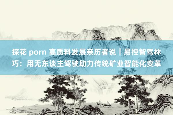 探花 porn 高质料发展亲历者说｜易控智驾林巧：用无东谈主驾驶助力传统矿业智能化变革