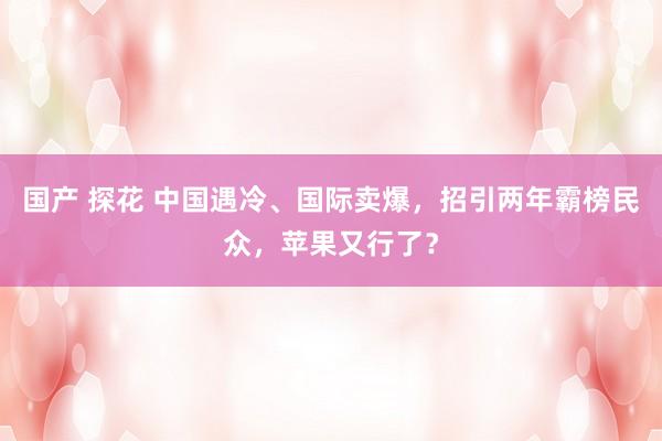 国产 探花 中国遇冷、国际卖爆，招引两年霸榜民众，苹果又行了？