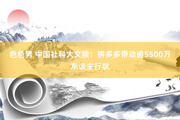 色色男 中国社科大文牍：拼多多带动逾5500万东谈主行状