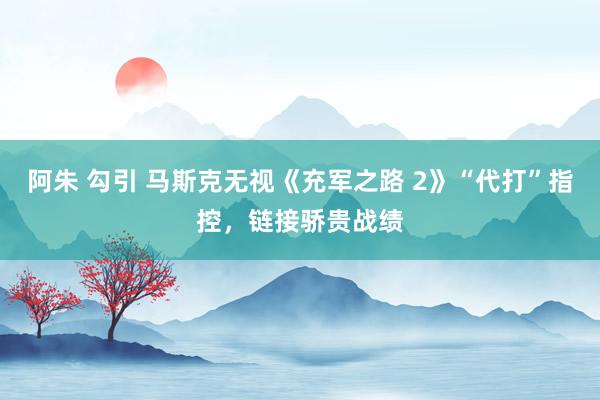 阿朱 勾引 马斯克无视《充军之路 2》“代打”指控，链接骄贵战绩