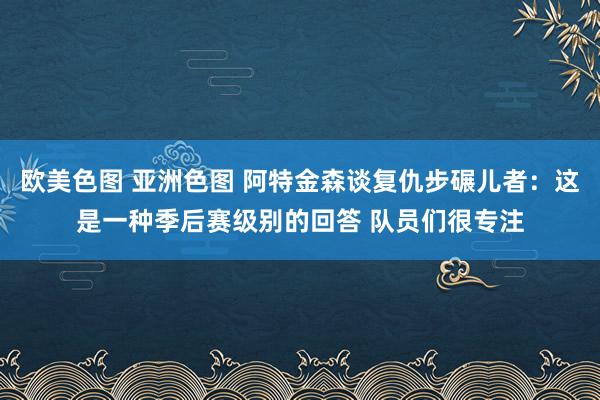 欧美色图 亚洲色图 阿特金森谈复仇步碾儿者：这是一种季后赛级别的回答 队员们很专注