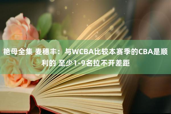 艳母全集 麦穗丰：与WCBA比较本赛季的CBA是顺利的 至少1-9名拉不开差距