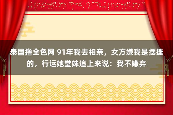 泰国撸全色网 91年我去相亲，女方嫌我是摆摊的，行运她堂妹追上来说：我不嫌弃