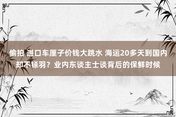 偷拍 进口车厘子价钱大跳水 海运20多天到国内却不铩羽？业内东谈主士谈背后的保鲜时候