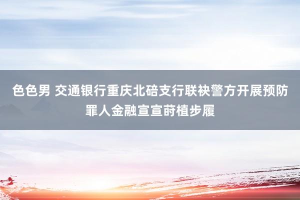 色色男 交通银行重庆北碚支行联袂警方开展预防罪人金融宣宣莳植步履