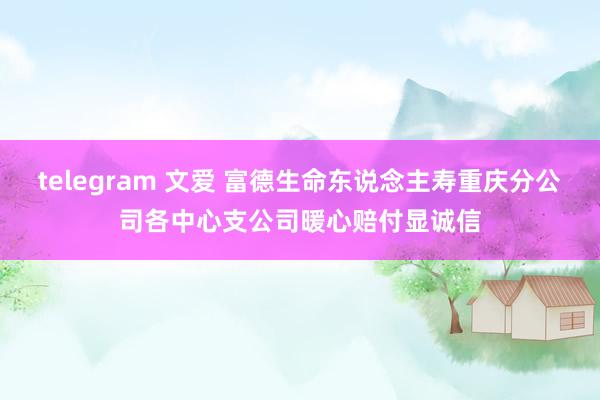 telegram 文爱 富德生命东说念主寿重庆分公司各中心支公司暖心赔付显诚信