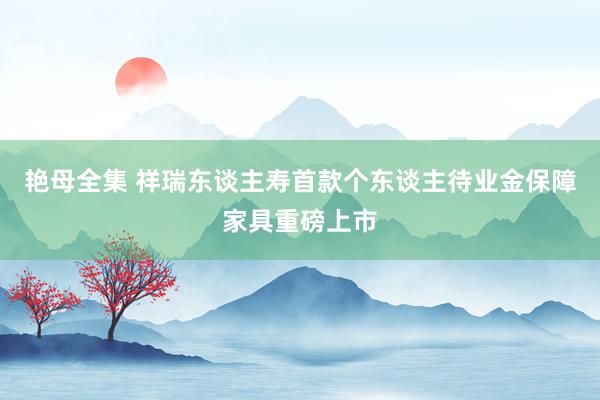 艳母全集 祥瑞东谈主寿首款个东谈主待业金保障家具重磅上市